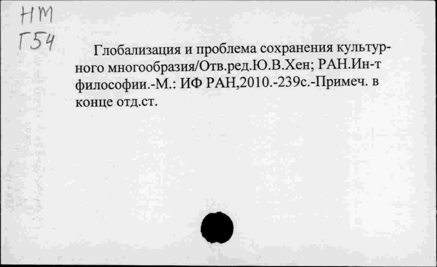 ﻿нм гя
Глобализация и проблема сохранения культурного многообразия/Отв.ред.Ю.В.Хен; РАН.Ин-т философии.-М.: ИФ РАН,2010.-239с.-Примеч. в конце отд.ст.